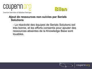 BilanBilan
Ajout de ressources non suivies par Serials
Solutions
- La réactivité des équipes de Serials Solutions est
très bonne, et les efforts consentis pour ajouter des
ressources absentes de la Knowledge Base sont
louables.
 
