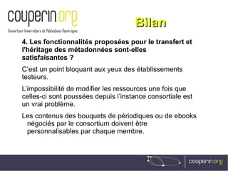 BilanBilan
4. Les fonctionnalités proposées pour le transfert et
l'héritage des métadonnées sont-elles
satisfaisantes ?
C’est un point bloquant aux yeux des établissements
testeurs.
L’impossibilité de modifier les ressources une fois que
celles-ci sont poussées depuis l’instance consortiale est
un vrai problème.
Les contenus des bouquets de périodiques ou de ebooks
négociés par le consortium doivent être
personnalisables par chaque membre.
 