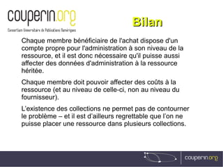 BilanBilan
Chaque membre bénéficiaire de l'achat dispose d'un
compte propre pour l'administration à son niveau de la
ressource, et il est donc nécessaire qu'il puisse aussi
affecter des données d'administration à la ressource
héritée.
Chaque membre doit pouvoir affecter des coûts à la
ressource (et au niveau de celle-ci, non au niveau du
fournisseur).
L’existence des collections ne permet pas de contourner
le problème – et il est d’ailleurs regrettable que l’on ne
puisse placer une ressource dans plusieurs collections.
 