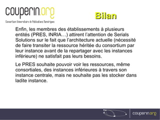 BilanBilan
Enfin, les membres des établissements à plusieurs
entités (PRES, INRIA…) attirent l’attention de Serials
Solutions sur le fait que l’architecture actuelle (nécessité
de faire transiter la ressource héritée du consortium par
leur instance avant de la repartager avec les instances
inférieure) ne satisfait pas leurs besoins.
Le PRES souhaite pouvoir voir les ressources, même
consortiales, des instances inférieures à travers son
instance centrale, mais ne souhaite pas les stocker dans
ladite instance.
 