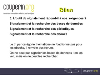 BilanBilan
5. L'outil de signalement répond-il à nos  exigences ?
Signalement et la recherche des bases de données
Signalement et la recherche des périodiques
Signalement et la recherche des ebooks
Le tri par catégorie thématique ne fonctionne pas pour
les ebooks, il renvoie aux revues.
On ne peut pas signaler les bases de données : on les
voit, mais on ne peut les rechercher.
 
