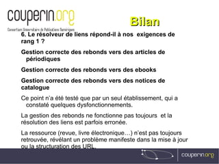 BilanBilan
6. Le résolveur de liens répond-il à nos  exigences de
rang 1 ?
Gestion correcte des rebonds vers des articles de
périodiques
Gestion correcte des rebonds vers des ebooks
Gestion correcte des rebonds vers des notices de
catalogue
Ce point n’a été testé que par un seul établissement, qui a
constaté quelques dysfonctionnements.
La gestion des rebonds ne fonctionne pas toujours et la
résolution des liens est parfois erronée.
La ressource (revue, livre électronique…) n’est pas toujours
retrouvée, révélant un problème manifeste dans la mise à jour
ou la structuration des URL.
 