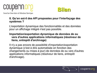 BilanBilan
8. Qu’en est-il des API proposées pour l'interfaçage des
systèmes ?
L'exportation dynamique des fonctionnalités et des données
pour un affichage intégré n'est pas possible.
Importation/exportation dynamique de données de ou
vers d'autres applications informatiques (résolveur de
liens, entrepôt d'archivage)
Il n'y a pas encore de possibilité d'importation/exportation
dynamique (c'est à dire automatisée en fonction des
changements ou mises à jour) de données de ou vers d'autres
applications informatiques (résolveur de liens, entrepôt
d'archivage).
 