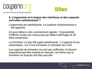 BilanBilan
9. L'ergonomie et la langue des interfaces et des supports
sont-elles satisfaisantes ?
L’ergonomie est satisfaisante. Le système d’arborescence a
été apprécié.
Un gros défaut a été unanimement signalé : l’impossibilité
d’afficher toutes ses ressources par défaut (affichage de 25
titres seulement).
La formation n’a pas été jugée satisfaisante : il s’agissait d’une
présentation, non d’une formation à l’utilisation de l’outil.
Les supports de formation ne sont pas suffisants, et doivent
impérativement être traduits en français, de même que la
formation en français doit être assurée.
 
