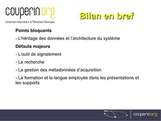 Bilan en brefBilan en bref
Points bloquants
- L’héritage des données et l’architecture du système
Défauts majeurs
- L’outil de signalement
- La recherche
- La gestion des métadonnées d’acquisition
- La formation et la langue employée dans les présentations et
les supports
 