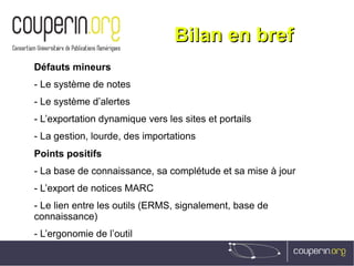 Bilan en brefBilan en bref
Défauts mineurs
- Le système de notes
- Le système d’alertes
- L’exportation dynamique vers les sites et portails
- La gestion, lourde, des importations
Points positifs
- La base de connaissance, sa complétude et sa mise à jour
- L’export de notices MARC
- Le lien entre les outils (ERMS, signalement, base de
connaissance)
- L’ergonomie de l’outil
 