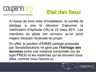 Etat des lieuxEtat des lieux
A l’issue de trois mois d’installation, le comité de
pilotage a pris la décision d’ajourner la
Vérification d’Aptitude (VA) le 22 mars 2011. Les
membres du pilote ont convenu qu’un point
majeur bloquait l’avancée du projet.
En effet, la solution d’ERMS partagé proposée
par SerialsSolutions ne gère pas l’héritage des
données entre une instance consortiale (ou de
type PRES) et les instances qui se trouvent sous
elles, comme nous l'avons vu.
 