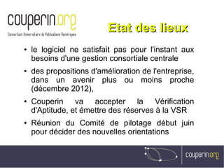 Etat des lieuxEtat des lieux
● le logiciel ne satisfait pas pour l'instant aux
besoins d'une gestion consortiale centrale
● des propositions d'amélioration de l'entreprise,
dans un avenir plus ou moins proche
(décembre 2012),
● Couperin va accepter la Vérification
d'Aptitude, et émettre des réserves à la VSR
● Réunion du Comité de pilotage début juin
pour décider des nouvelles orientations
 