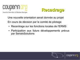 RecadrageRecadrage
Une nouvelle orientation serait donnée au projet
En cours de décision par le comité de pilotage
● Recentrage sur les fonctions locales de l'ERMS
● Participation aux futurs développements prévus
par SerialsSolutions
 