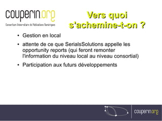 Vers quoiVers quoi
s'achemine-t-on ?s'achemine-t-on ?
● Gestion en local
● attente de ce que SerialsSolutions appelle les
opportunity reports (qui feront remonter
l'information du niveau local au niveau consortial)
● Participation aux futurs développements
 