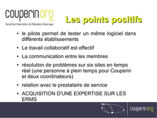 Les points positifsLes points positifs
● le pilote permet de tester un même logiciel dans
différents établissements
● Le travail collaboratif est effectif
● La communication entre les membres
● résolution de problèmes sur six sites en temps
réel (une personne à plein temps pour Couperin
et deux coordinateurs)
● relation avec le prestataire de service
● ACQUISITION D'UNE EXPERTISE SUR LES
ERMS
 