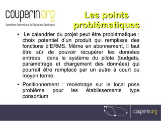 Les pointsLes points
problématiquesproblématiques
●  Le calendrier du projet peut être problématique :
choix potentiel d’un produit qui remplisse des
fonctions d’ERMS. Même en abonnement, il faut
être sûr de pouvoir récupérer les données
entrées dans le système du pilote (budgets,
paramétrage et chargement des données) qui
pourrait être remplacé par un autre à court ou
moyen terme.
● Positionnement : recentrage sur le local pose
problème pour les établissements type
consortium
 