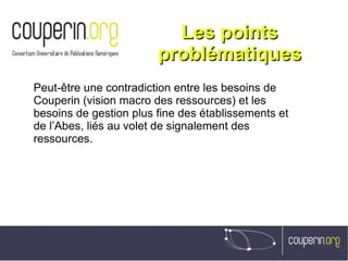 Les pointsLes points
problématiquesproblématiques
Peut-être une contradiction entre les besoins de
Couperin (vision macro des ressources) et les
besoins de gestion plus fine des établissements et
de l’Abes, liés au volet de signalement des
ressources.
 