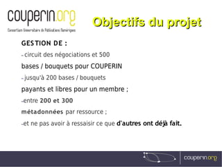 Objectifs du projetObjectifs du projet
GESTION DE :
– circuit des négociations et 500
bases / bouquets pour COUPERIN
– jusqu'à 200 bases / bouquets
payants et libres pour un membre ;
–entre 200 et 300
métadonnées par ressource ;
–et ne pas avoir à ressaisir ce que d'autres ont déjà fait.
 