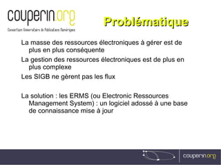ProblématiqueProblématique
La masse des ressources électroniques à gérer est de
plus en plus conséquente
La gestion des ressources électroniques est de plus en
plus complexe
Les SIGB ne gèrent pas les flux
La solution : les ERMS (ou Electronic Ressources
Management System) : un logiciel adossé à une base
de connaissance mise à jour
 