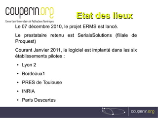 Etat des lieuxEtat des lieux
Le 07 décembre 2010, le projet ERMS est lancé.
Le prestataire retenu est SerialsSolutions (filiale de
Proquest)
Courant Janvier 2011, le logiciel est implanté dans les six
établissements pilotes :
● Lyon 2
● Bordeaux1
● PRES de Toulouse
● INRIA
● Paris Descartes
 
