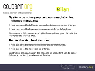 BilanBilan
Système de notes proposé pour enregistrer les
champs manquants
Il n’est pas possible d’effectuer une recherche au sein de ces champs.
Il n’est pas possible de regrouper ces notes de façon thématique.
Ce système a été vu comme un palliatif non suffisant pour résoudre les
manques des champs fixes.
Recherche simple et avancée
Il n’est pas possible de faire une recherche par mot du titre.
Il n’est pas possible de croiser les critères.
La structure et l’organisation des données ne permettent pas de pallier
l’absence des fonctionnalités de recherche.
 