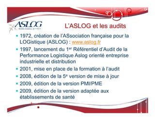 1972, création de l’ASsociation française pour la
LOGistique (ASLOG) : www.aslog.fr
 1997, lancement du 1er Référentiel d’Audit de la
Performance Logistique Aslog orienté entreprise
industrielle et distribution
L’ASLOG et les audits
L’ASLOG et les audits
industrielle et distribution
 2001, mise en place de la formation à l’audit
 2008, édition de la 5e version de mise à jour
 2009, édition de la version PMI/PME
 2009, édition de la version adaptée aux
établissements de santé
 