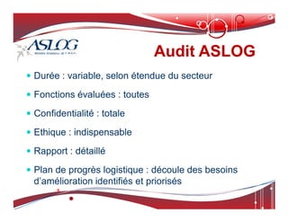 Audit ASLOG
Audit ASLOG
 Durée : variable, selon étendue du secteur
 Fonctions évaluées : toutes
 Confidentialité : totale
 Confidentialité : totale
 Ethique : indispensable
 Rapport : détaillé
 Plan de progrès logistique : découle des besoins
d’amélioration identifiés et priorisés
 