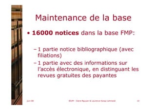 juin-08 BIUM - Claire Nguyen & Laurence Karpp-Lahmaidi 10
Maintenance de la base
• 16000 notices dans la base FMP:
– 1 partie notice bibliographique (avec
filiations)
– 1 partie avec des informations sur
l’accès électronique, en distinguant les
revues gratuites des payantes
 