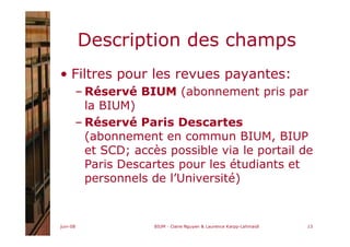 juin-08 BIUM - Claire Nguyen & Laurence Karpp-Lahmaidi 13
Description des champs
• Filtres pour les revues payantes:
– Réservé BIUM (abonnement pris par
la BIUM)
– Réservé Paris Descartes
(abonnement en commun BIUM, BIUP
et SCD; accès possible via le portail de
Paris Descartes pour les étudiants et
personnels de l’Université)
 