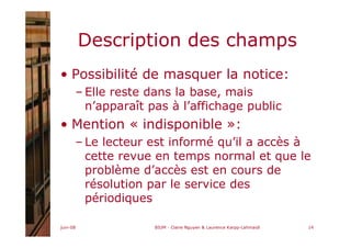 juin-08 BIUM - Claire Nguyen & Laurence Karpp-Lahmaidi 14
Description des champs
• Possibilité de masquer la notice:
– Elle reste dans la base, mais
n’apparaît pas à l’affichage public
• Mention « indisponible »:
– Le lecteur est informé qu’il a accès à
cette revue en temps normal et que le
problème d’accès est en cours de
résolution par le service des
périodiques
 