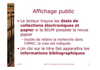 juin-08 BIUM - Claire Nguyen & Laurence Karpp-Lahmaidi 17
Affichage public
• Le lecteur trouve les états de
collections électroniques et
papier si la BIUM possède la revue
papier
– Inutile de refaire la recherche dans
l’OPAC: la cote est indiquée
• Un clic sur le titre fait apparaître les
informations bibliographiques
 