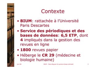 juin-08 BIUM - Claire Nguyen & Laurence Karpp-Lahmaidi 3
Contexte
• BIUM: rattachée à l’Université
Paris Descartes
• Service des périodiques et des
bases de données: 6,5 ETP, dont
4 impliqués dans la gestion des
revues en ligne
• 1800 revues papier
• Héberge le CR 29 (médecine et
biologie humaine)
 