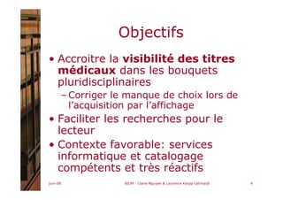 juin-08 BIUM - Claire Nguyen & Laurence Karpp-Lahmaidi 4
Objectifs
• Accroitre la visibilité des titres
médicaux dans les bouquets
pluridisciplinaires
– Corriger le manque de choix lors de
l’acquisition par l’affichage
• Faciliter les recherches pour le
lecteur
• Contexte favorable: services
informatique et catalogage
compétents et très réactifs
 