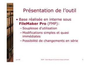 juin-08 BIUM - Claire Nguyen & Laurence Karpp-Lahmaidi 5
Présentation de l’outil
• Base réalisée en interne sous
FileMaker Pro (FMP):
– Souplesse d’utilisation
– Modifications simples et quasi
immédiates
– Possibilité de changements en série
 