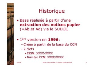 juin-08 BIUM - Claire Nguyen & Laurence Karpp-Lahmaidi 6
Historique
• Base réalisée à partir d’une
extraction des notices papier
(=Ab et Ad) via le SUDOC
• 1ère version en 1996:
– Créée à partir de la base du CCN
– 2 clefs
• ISSN: XXXX-XXXX
• Numéro CCN: XXXX/XXXX
 