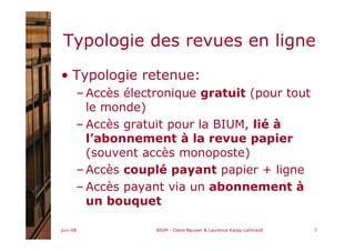 juin-08 BIUM - Claire Nguyen & Laurence Karpp-Lahmaidi 7
Typologie des revues en ligne
• Typologie retenue:
– Accès électronique gratuit (pour tout
le monde)
– Accès gratuit pour la BIUM, lié à
l’abonnement à la revue papier
(souvent accès monoposte)
– Accès couplé payant papier + ligne
– Accès payant via un abonnement à
un bouquet
 