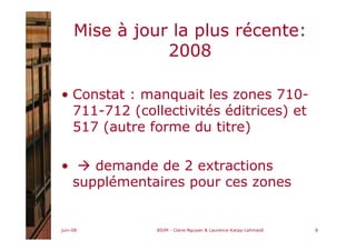 juin-08 BIUM - Claire Nguyen & Laurence Karpp-Lahmaidi 8
Mise à jour la plus récente:
2008
• Constat : manquait les zones 710-
711-712 (collectivités éditrices) et
517 (autre forme du titre)
• demande de 2 extractions
supplémentaires pour ces zones
 