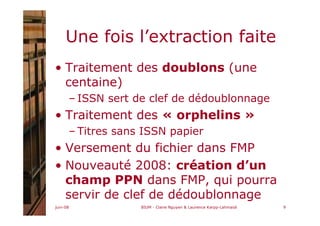 juin-08 BIUM - Claire Nguyen & Laurence Karpp-Lahmaidi 9
Une fois l’extraction faite
• Traitement des doublons (une
centaine)
– ISSN sert de clef de dédoublonnage
• Traitement des « orphelins »
– Titres sans ISSN papier
• Versement du fichier dans FMP
• Nouveauté 2008: création d’un
champ PPN dans FMP, qui pourra
servir de clef de dédoublonnage
 