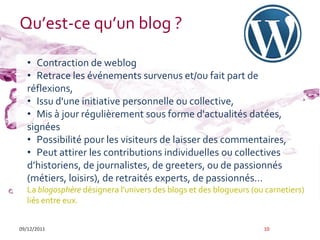 Qu’est-ce qu’un blog ?

   • Contraction de weblog
   • Retrace les événements survenus et/ou fait part de
   réflexions,
   • Issu d'une initiative personnelle ou collective,
   • Mis à jour régulièrement sous forme d'actualités datées,
   signées
   • Possibilité pour les visiteurs de laisser des commentaires,
   • Peut attirer les contributions individuelles ou collectives
   d’historiens, de journalistes, de greeters, ou de passionnés
   (métiers, loisirs), de retraités experts, de passionnés…
   La blogosphère désignera l'univers des blogs et des blogueurs (ou carnetiers)
   liés entre eux.


09/12/2011                                                          10
 