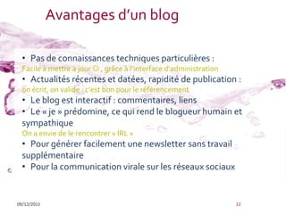 Avantages d’un blog

  • Pas de connaissances techniques particulières :
  Facile à mettre à jour  , grâce { l’interface d’administration
  • Actualités récentes et datées, rapidité de publication :
  on écrit, on valide : c’est bon pour le référencement
  • Le blog est interactif : commentaires, liens
  • Le « je » prédomine, ce qui rend le blogueur humain et
  sympathique
  On a envie de le rencontrer « IRL »
  • Pour générer facilement une newsletter sans travail
  supplémentaire
  • Pour la communication virale sur les réseaux sociaux


09/12/2011                                                          12
 