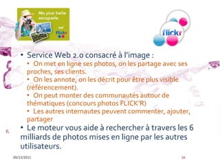 Flick’r

    • Service Web 2.0 consacré { l’image :
       • On met en ligne ses photos, on les partage avec ses
       proches, ses clients.
       • On les annote, on les décrit pour être plus visible
       (référencement).
       • On peut monter des communautés autour de
       thématiques (concours photos FLICK’R)
       • Les autres internautes peuvent commenter, ajouter,
       partager
    • Le moteur vous aide à rechercher à travers les 6
    milliards de photos mises en ligne par les autres
    utilisateurs.
09/12/2011                                               16
 