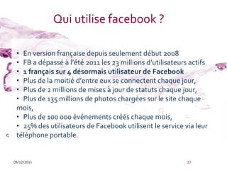 Qui utilise facebook ?

 • En version française depuis seulement début 2008
 • FB a dépassé { l’été 2011 les 23 millions d’utilisateurs actifs
 • 1 français sur 4 désormais utilisateur de Facebook
 • Plus de la moitié d’entre eux se connectent chaque jour,
 • Plus de 2 millions de mises à jour de statuts chaque jour,
 • Plus de 135 millions de photos chargées sur le site chaque
 mois,
 • Plus de 100 000 événements créés chaque mois,
 • 25% des utilisateurs de Facebook utilisent le service via leur
 téléphone portable.


09/12/2011                                                 27
 