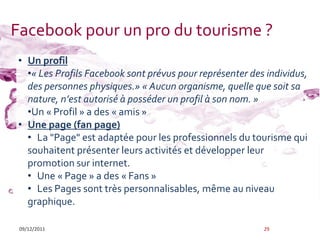 Facebook pour un pro du tourisme ?
• Un profil
  •« Les Profils Facebook sont prévus pour représenter des individus,
  des personnes physiques.» « Aucun organisme, quelle que soit sa
  nature, n’est autorisé à posséder un profil à son nom. »
  •Un « Profil » a des « amis »
• Une page (fan page)
  • La "Page" est adaptée pour les professionnels du tourisme qui
  souhaitent présenter leurs activités et développer leur
  promotion sur internet.
  • Une « Page » a des « Fans »
  • Les Pages sont très personnalisables, même au niveau
  graphique.

 09/12/2011                                               29
 