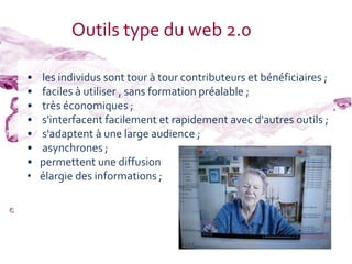 Outils type du web 2.0

•   les individus sont tour à tour contributeurs et bénéficiaires ;
•   faciles à utiliser , sans formation préalable ;
•   très économiques ;
•   s'interfacent facilement et rapidement avec d'autres outils ;
•   s'adaptent à une large audience ;
•   asynchrones ;
•   permettent une diffusion
•   élargie des informations ;
 