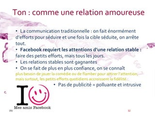Ton : comme une relation amoureuse

     • La communication traditionnelle : on fait énormément
     d’efforts pour séduire et une fois la cible séduite, on arrête
     tout.
     • Facebook requiert les attentions d’une relation stable :
     faire des petits efforts, mais tous les jours.
     • Les relations stables sont gagnantes
     • On se fait de plus en plus confiance, on se connaît
     plus besoin de jouer la comédie ou de flamber pour attirer l’attention,
     mais surtout, les petits efforts quotidiens accroissent la fidélité.
                          • Pas de publicité = polluante et intrusive



09/12/2011                                                            32
 