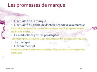 Les promesses de marque

      • L’actualité de la marque
      • L’actualité du domaine d’intérêt connexe { la marque
      l'actualité de la région, ou des découvertes insolites (gastronomie,
      traditions locales…)
      • Les réductions / offres privilégiées
       promesse plus attractive si ces réductions sont des exclusivités fans.
      • Le dialogue
      • L’événementiel
      Invitation à venir, retransmettre des infos pour ceux qui ne peuvent
      participer




09/12/2011                                                            33
 