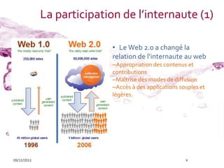 La participation de l’internaute (1)

                            • Le Web 2.0 a changé la
                            relation de l’internaute au web
                            –Appropriation des contenus et
                            contributions
                            –Maîtrise des modes de diffusion
                            –Accès à des applications souples et
                            légères.




09/12/2011                                              4
 