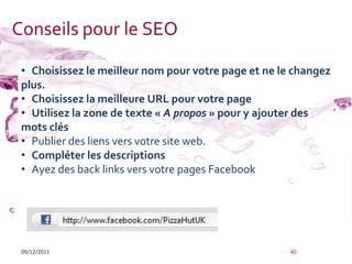 Conseils pour le SEO

 • Choisissez le meilleur nom pour votre page et ne le changez
 plus.
 • Choisissez la meilleure URL pour votre page
 • Utilisez la zone de texte « A propos » pour y ajouter des
 mots clés
 • Publier des liens vers votre site web.
 • Compléter les descriptions
 • Ayez des back links vers votre pages Facebook




 09/12/2011                                           40
 