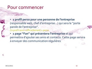 Pour commencer

     • 1 profil perso pour une personne de l’entreprise
     (responsable web, chef d’entreprise…) qui sera le “porte
     parole de l’entreprise”.
     Ce profil sera « officiellement » perso
     • 1 page “Fan” qui présentera l’entreprise et qui
     permettra d’ajouter ses amis et contacts. Cette page servira
     à envoyer des communication régulières




09/12/2011                                               42
 
