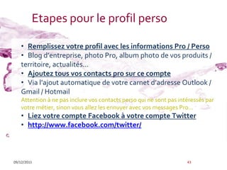 Etapes pour le profil perso

    • Remplissez votre profil avec les informations Pro / Perso
    • Blog d’entreprise, photo Pro, album photo de vos produits /
    territoire, actualités...
    • Ajoutez tous vos contacts pro sur ce compte
    • Via l’ajout automatique de votre carnet d’adresse Outlook /
    Gmail / Hotmail
    Attention à ne pas inclure vos contacts perso qui ne sont pas intéressés par
    votre métier, sinon vous allez les ennuyer avec vos messages Pro...
    • Liez votre compte Facebook à votre compte Twitter
    • http://www.facebook.com/twitter/



09/12/2011                                                           43
 