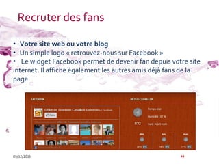 Recruter des fans

• Votre site web ou votre blog
• Un simple logo « retrouvez-nous sur Facebook »
• Le widget Facebook permet de devenir fan depuis votre site
internet. Il affiche également les autres amis déjà fans de la
page




09/12/2011                                             44
 