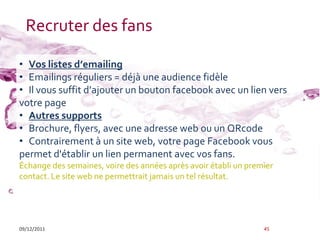 Recruter des fans

• Vos listes d’emailing
• Emailings réguliers = déjà une audience fidèle
• Il vous suffit d’ajouter un bouton facebook avec un lien vers
votre page
• Autres supports
• Brochure, flyers, avec une adresse web ou un QRcode
• Contrairement à un site web, votre page Facebook vous
permet d'établir un lien permanent avec vos fans.
Échange des semaines, voire des années après avoir établi un premier
contact. Le site web ne permettrait jamais un tel résultat.




09/12/2011                                                       45
 