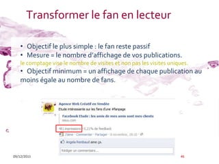 Transformer le fan en lecteur

    • Objectif le plus simple : le fan reste passif
    • Mesure = le nombre d’affichage de vos publications.
    le comptage vise le nombre de visites et non pas les visites uniques.
    • Objectif minimum = un affichage de chaque publication au
    moins égale au nombre de fans.




09/12/2011                                                           46
 