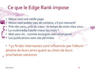 Ce que le Edge Rank impose

•   Mieux vaut une vieille page
•   Mieux vaut publier peu de contenu, s’il est interactif
•   Près des yeux, près du cœur : le temps de visite chez vous…
•   Le multimédia habille mieux les mots *
•   Mot sans clic : comme escargots sans ail et persil
•   Les publications sont vite périmées

• *52 % des internautes sont influencés par l’album
photos de leurs amis quant au choix de leurs
prochaines vacances


09/12/2011                                               49
 